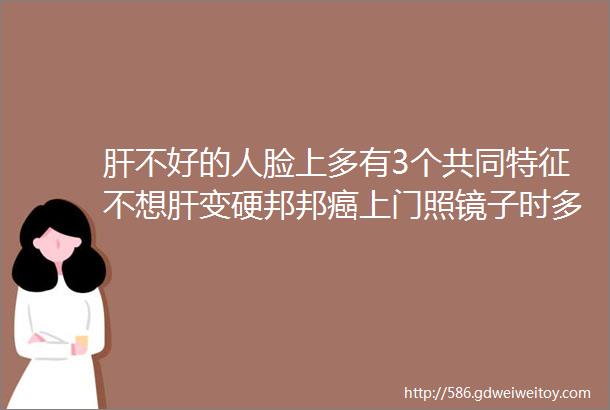 肝不好的人脸上多有3个共同特征不想肝变硬邦邦癌上门照镜子时多看一眼